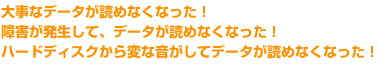 大事なデータが読めなくなった！障害が発生して、データが読めなくなった！ハードディスクから変な音がしてデータが読めなくなった！